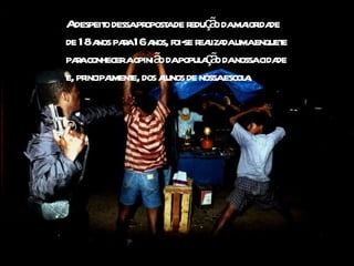 A despeito dessa proposta de redução da maioridade de 18 anos para 16 anos, foi-se realizada uma enquete para conhecer a opinião da população da nossa cidade e, principalmente, dos alunos de nossa escola. 