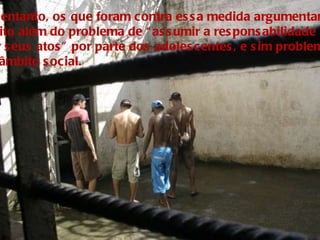 No entanto, os que foram contra essa medida argumentam  muito além do problema de “assumir a responsabilidade  por seus atos” por parte dos adolescentes, e sim problemas de âmbito social. 