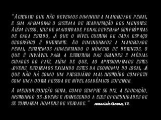 “ Acredito que não devemos diminuir a maioridade penal, e sim aprimorar o sistema de reabilitação dos menores. Além disso, leis de maioridade penal deveriam ser próprias de cada estado, já que o nível cultura de cada espaço geográfico é diferente. Ao diminuirmos a maioridade penal, estaremos aumentando o número de detentos, o que é inviável para a estrutura das grandes e médias cidades do país, além de que, ao aprisionarmos estes jovens, estaremos exilando estes da economia do local, já que não há como um presidiário mal instruído competir com uma outra pessoa de nível acadêmico superior.  A melhor solução seria, como sempre se diz, a educação, instruindo os jovens e fornecendo a eles oportunidades de se tornarem homens de verdade.”  afirma Luís Gustavo, 17. 