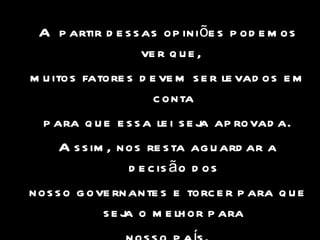 A partir dessas opiniões podemos ver que,  muitos fatores devem ser levados em conta para que essa lei seja aprovada. Assim, nos resta aguardar a decisão dos nosso governantes e torcer para que seja o melhor para nosso país. 