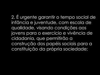 2. É urgente garantir o tempo social de infância e juventude, com escola de qualidade, visando condições aos jovens para o exercício e vivência de cidadania, que permitirão a construção dos papéis sociais para a constituição da própria sociedade;  