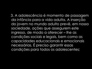 3. A adolescência é momento de passagem da infância para a vida adulta. A inserção do jovem no mundo adulto prevê, em nossa sociedade, ações que assegurem este ingresso, de modo a oferecer – lhe as condições sociais e legais, bem como as capacidades educacionais e emocionais necessárias. É preciso garantir essas condições para todos os adolescentes;   