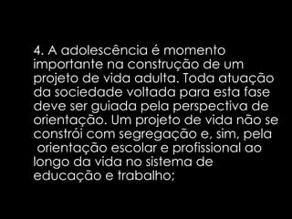 4. A adolescência é momento importante na construção de um projeto de vida adulta. Toda atuação da sociedade voltada para esta fase deve ser guiada pela perspectiva de orientação. Um projeto de vida não se constrói com segregação e, sim, pela  orientação escolar e profissional ao longo da vida no sistema de educação e trabalho;   