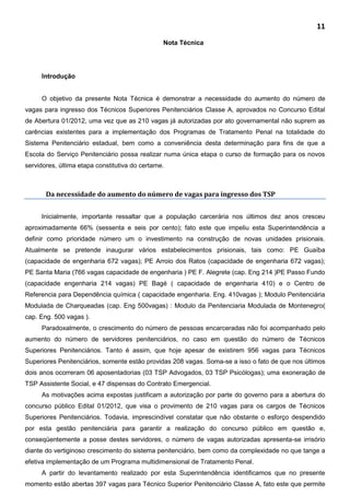 11
Nota Técnica
Introdução
O objetivo da presente Nota Técnica é demonstrar a necessidade do aumento do número de
vagas para ingresso dos Técnicos Superiores Penitenciários Classe A, aprovados no Concurso Edital
de Abertura 01/2012, uma vez que as 210 vagas já autorizadas por ato governamental não suprem as
carências existentes para a implementação dos Programas de Tratamento Penal na totalidade do
Sistema Penitenciário estadual, bem como a conveniência desta determinação para fins de que a
Escola do Serviço Penitenciário possa realizar numa única etapa o curso de formação para os novos
servidores, última etapa constitutiva do certame.
Da necessidade do aumento do número de vagas para ingresso dos TSP
Inicialmente, importante ressaltar que a população carcerária nos últimos dez anos cresceu
aproximadamente 66% (sessenta e seis por cento); fato este que impeliu esta Superintendência a
definir como prioridade número um o investimento na construção de novas unidades prisionais.
Atualmente se pretende inaugurar vários estabelecimentos prisionais, tais como: PE Guaíba
(capacidade de engenharia 672 vagas); PE Arroio dos Ratos (capacidade de engenharia 672 vagas);
PE Santa Maria (766 vagas capacidade de engenharia ) PE F. Alegrete (cap. Eng 214 )PE Passo Fundo
(capacidade engenharia 214 vagas) PE Bagé ( capacidade de engenharia 410) e o Centro de
Referencia para Dependência química ( capacidade engenharia. Eng. 410vagas ); Modulo Penitenciária
Modulada de Charqueadas (cap. Eng 500vagas) : Modulo da Penitenciaria Modulada de Montenegro(
cap. Eng. 500 vagas ).
Paradoxalmente, o crescimento do número de pessoas encarceradas não foi acompanhado pelo
aumento do número de servidores penitenciários, no caso em questão do número de Técnicos
Superiores Penitenciários. Tanto é assim, que hoje apesar de existirem 956 vagas para Técnicos
Superiores Penitenciários, somente estão providas 208 vagas. Soma-se a isso o fato de que nos últimos
dois anos ocorreram 06 aposentadorias (03 TSP Advogados, 03 TSP Psicólogas); uma exoneração de
TSP Assistente Social, e 47 dispensas do Contrato Emergencial.
As motivações acima expostas justificam a autorização por parte do governo para a abertura do
concurso público Edital 01/2012, que visa o provimento de 210 vagas para os cargos de Técnicos
Superiores Penitenciários. Todavia, imprescindível constatar que não obstante o esforço despendido
por esta gestão penitenciária para garantir a realização do concurso público em questão e,
conseqüentemente a posse destes servidores, o número de vagas autorizadas apresenta-se irrisório
diante do vertiginoso crescimento do sistema penitenciário, bem como da complexidade no que tange a
efetiva implementação de um Programa multidimensional de Tratamento Penal.
A partir do levantamento realizado por esta Superintendência identificamos que no presente
momento estão abertas 397 vagas para Técnico Superior Penitenciário Classe A, fato este que permite
 
