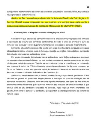 12
o alargamento do chamamento do número de candidatos aprovados no concurso público, haja vista que
houve previsão de cadastro reserva.
Assim, se faz necessário profissionais da área do Direito, da Psicologia e do
Serviço Social, numa proporção de, no mínimo, um técnico para cada cento e
cinquenta pessoas privadas de liberdade (Resolução do CNPCP 01/2009).
1. Contratação da FDRH para o curso de formação para o TSP
Considerando que a Escola do Serviço Penitenciário é a responsável pelo processo de formação
e capacitação do conjunto dos servidores penitenciários, lhe cabe a tarefa de promover o curso de
formação para os novos Técnicos Superiores Penitenciários aprovados no concurso do corrente ano.
Entretanto, a Escola Penitenciária não consta com corpo docente próprio, tampouco com espaço
adequado para realizar o referido curso de formação, situação que impõe a necessidade de contratação
de instituição externa para a realização da tarefa.
Em regra a contratação de instituição para a realização do curso de formação para os aprovados
no concurso exige processo licitatório, vez que envolve o repasse de valores concernentes ao erário
público para instituições privadas. Todavia, excepcionalmente, existe a possibilidade da contratação
sem processo licitatório da FDRH – Fundação para o Desenvolvimento de Recursos Humanos, via
Escola de Governo – uma vez que esta instituição pertence à Secretaria da Administração e dos
Recursos Humanos do Governo do Estado do Rio Grande do Sul.
A Escola do Serviço Penitenciário já iniciou o processo de negociação com os gestores da FDRH,
para fins de garantir no prazo mais exíguo possível a realização do curso de formação para os
aprovados no concurso. Entretanto, tendo em vista aspectos financeiros, bem como de infra-estrutura,
entendemos como conveniente que o curso de formação seja realizado em uma única etapa, a qual
envolva tanto os 210 candidatos aprovados no concurso, cujas vagas já foram autorizadas pelo
governo, bem como os demais 112 candidatos, que aguardam a autorização referente ao aumento do
número vagas.
Porto Alegre, 17 de outubro de 2012.
Gelson Treiesleben
Superintendente da SUSEPE
 
