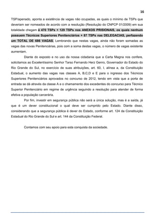 16
TSP/apenado, aponta a existência de vagas não ocupadas, as quais o mínimo de TSPs que
deveriam ser nomeados de acordo com a resolução (Resolução do CNPCP 01/2009) em sua
totalidade chegam á 470 TSPs + 129 TSPs nos ANEXOS PRISIONAIS, os quais nenhum
possuem Técnicos Superiores Penitenciários + 87 TSPs nas DELEGACIAS, perfazendo
um TOTAL DE 686 VAGAS. Lembrando que nestas vagas, ainda não foram somadas as
vagas das novas Penitenciárias, pois com a soma destas vagas, o número de vagas existente
aumentam.
Diante do exposto e no uso da nossa cidadania que a Carta Magna nos confere,
solicitamos ao Excelentíssimo Senhor Tarso Fernando Herz Genro, Governador do Estado do
Rio Grande do Sul, no exercício de suas atribuições, art. 60, I, alínea a, da Constituição
Estadual, o aumento das vagas nas classes A, B,C,D e E para o ingresso dos Técnicos
Superiores Penitenciários aprovados no concurso de 2012, tendo em vista que a porta de
entrada se dá através da classe A e o chamamento dos excedentes do concurso para Técnico
Superior Penitenciário em regime de urgência seguindo a resolução para atender de forma
efetiva a população carcerária.
Por fim, investir em segurança pública não será a única solução, mas é a saída, já
que é um dever constitucional o qual deve ser cumprido pelo Estado. Diante disso,
considerando que a segurança pública é dever do Estado, conforme art. 124 da Constituição
Estadual do Rio Grande do Sul e art. 144 da Constituição Federal.
Contamos com seu apoio para esta conquista da sociedade.
 