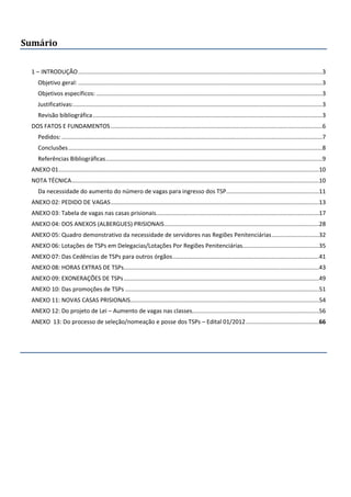 Sumário
1 – INTRODUÇÃO......................................................................................................................................................3
Objetivo geral: ......................................................................................................................................................3
Objetivos específicos:...........................................................................................................................................3
Justificativas:.........................................................................................................................................................3
Revisão bibliográfica.............................................................................................................................................3
DOS FATOS E FUNDAMENTOS..................................................................................................................................6
Pedidos: ................................................................................................................................................................7
Conclusões............................................................................................................................................................8
Referências Bibliográficas.....................................................................................................................................9
ANEXO 01................................................................................................................................................................10
NOTA TÉCNICA........................................................................................................................................................10
Da necessidade do aumento do número de vagas para ingresso dos TSP.........................................................11
ANEXO 02: PEDIDO DE VAGAS................................................................................................................................13
ANEXO 03: Tabela de vagas nas casas prisionais....................................................................................................17
ANEXO 04: DOS ANEXOS (ALBERGUES) PRISIONAIS...............................................................................................28
ANEXO 05: Quadro demonstrativo da necessidade de servidores nas Regiões Penitenciárias.............................32
ANEXO 06: Lotações de TSPs em Delegacias/Lotações Por Regiões Penitenciárias...............................................35
ANEXO 07: Das Cedências de TSPs para outros órgãos..........................................................................................41
ANEXO 08: HORAS EXTRAS DE TSPs........................................................................................................................43
ANEXO 09: EXONERAÇÕES DE TSPs........................................................................................................................49
ANEXO 10: Das promoções de TSPs .......................................................................................................................51
ANEXO 11: NOVAS CASAS PRISIONAIS....................................................................................................................54
ANEXO 12: Do projeto de Lei – Aumento de vagas nas classes..............................................................................56
ANEXO 13: Do processo de seleção/nomeação e posse dos TSPs – Edital 01/2012.............................................66
 
