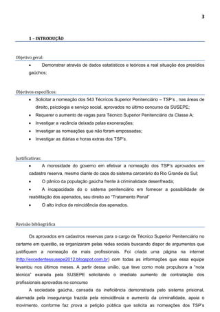 3
1 – INTRODUÇÃO
Objetivo geral:
 Demonstrar através de dados estatísticos e teóricos a real situação dos presídios
gaúchos;
Objetivos específicos:
 Solicitar a nomeação dos 543 Técnicos Superior Penitenciário – TSP’s , nas áreas de
direito, psicologia e serviço social, aprovados no último concurso da SUSEPE;
 Requerer o aumento de vagas para Técnico Superior Penitenciário da Classe A;
 Investigar a vacância deixada pelas exonerações;
 Investigar as nomeações que não foram empossadas;
 Investigar as diárias e horas extras dos TSP’s.
Justificativas:
 A morosidade do governo em efetivar a nomeação dos TSP’s aprovados em
cadastro reserva, mesmo diante do caos do sistema carcerário do Rio Grande do Sul;
 O pânico da população gaúcha frente à criminalidade desenfreada;
 A incapacidade do o sistema penitenciário em fornecer a possibilidade de
reabilitação dos apenados, seu direito ao “Tratamento Penal”
 O alto índice de reincidência dos apenados.
Revisão bibliográfica
Os aprovados em cadastros reservas para o cargo de Técnico Superior Penitenciário no
certame em questão, se organizaram pelas redes sociais buscando dispor de argumentos que
justifiquem a nomeação de mais profissionais. Foi criada uma página na internet
(http://excedentessusepe2012.blogspot.com.br) com todas as informações que essa equipe
levantou nos últimos meses. A partir dessa união, que teve como mola propulsora a “nota
técnica” exarada pela SUSEPE solicitando o imediato aumento de contratação dos
profissionais aprovados no concurso
A sociedade gaúcha, cansada da ineficiência demonstrada pelo sistema prisional,
alarmada pela insegurança trazida pela reincidência e aumento da criminalidade, apoia o
movimento, conforme faz prova a petição pública que solicita as nomeações dos TSP’s
 