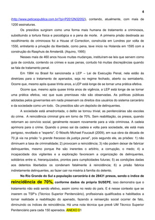4
(http://www.peticaopublica.com.br/?pi=P2012N32052), contando, atualmente, com mais de
1200 assinaturas.
Os presídios surgiram como uma forma mais humana de tratamento a criminosos,
substituindo a tortura física e psicológica e a pena de morte. A primeira prisão destinada ao
recolhimento de criminosos foi a House of Correction, construída em Londres por volta de
1550, entretanto a privação da liberdade, como pena, teve inicio na Holanda em 1595 com a
construção do Rasphuis de Amsterdã. (Aquino, 1995)
Nesses mais de 460 anos houve muitas mudanças, instituíram-se leis que servem como
guia de conduta, contendo os crimes e suas penas, contudo há muitas discrepâncias quando
se fala de tratamento penal.
Em 1984 no Brasil foi sancionada a LEP – Lei de Execução Penal, nela estão às
diretrizes para o tratamento de apenados, seja no regime fechado, aberto ou semiaberto.
Ocorre que, mesmo após quase trinta anos, a LEP está longe de se tornar uma prática efetiva.
Ocorre que, mesmo após quase trinta anos de vigência, a LEP está longe de se tornar
uma prática efetiva, vez que suas premissas não são observadas. As políticas públicas
adotadas pelos governantes em nada preservam os direitos dos usuários do sistema carcerário
e da sociedade como um todo. Os presídios são um depósito de delinquentes.
A sociedade está amedrontada, o delito se tornou trivial, as penitenciárias são escolas
do crime. A reincidência criminal gira em torno de 70%. Sem reabilitação, os presos, quando
retornam ao convívio social, geralmente recaem novamente para a vida criminosa. A cadeia
aprimora para o crime. Quando o preso sai da cadeia e volta para sociedade, ele está mais
perigoso, revoltado e “esperto”. O filósofo Michael Foucault (2009), em sua obra da década de
70 já via na prisão “o grande fracasso da justiça penal”, pois segundo ele, as prisões: 1) não
diminuem a taxa de criminalidade; 2) provocam a reincidência; 3) não podem deixar de fabricar
delinquentes, mesmo porque lhe são inerentes o arbítrio, a corrupção, o medo; 4) a
incapacidade dos vigilantes e a exploração favorecem a organização de delinquentes,
solidários entre si, hierarquizados, prontos para cumplicidades futuras; 5) as condições dadas
aos detentos libertados os condenam fatalmente à reincidência; 6) a prisão fabrica
indiretamente delinquentes, ao fazer cair na miséria à família do detento.
No Rio Grande do Sul a população carcerária é de 28431 presos, sendo o índice de
reincidência de 70%, conforme dados da própria SUSEPE, isso demonstra que o
tratamento não está sendo efetivo, assim como no resto do país. E é nesse contexto que se
inserem os TSP’s (Técnico Superior Penitenciário), profissionais qualificados e habilitados a
tornar realidade a reabilitação do apenado, fazendo a reinserção social ocorrer de fato,
diminuindo os índices de reincidência. Há uma nota técnica que prevê UM Técnico Superior
Penitenciário para cada 150 apenados. ANEXO 01
 
