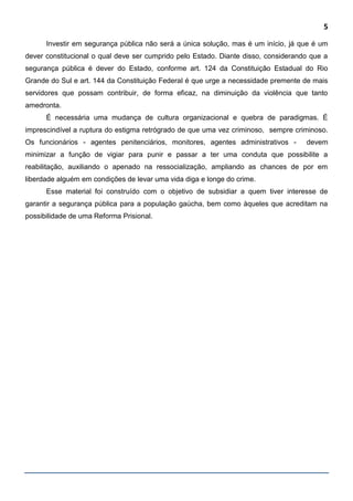 5
Investir em segurança pública não será a única solução, mas é um início, já que é um
dever constitucional o qual deve ser cumprido pelo Estado. Diante disso, considerando que a
segurança pública é dever do Estado, conforme art. 124 da Constituição Estadual do Rio
Grande do Sul e art. 144 da Constituição Federal é que urge a necessidade premente de mais
servidores que possam contribuir, de forma eficaz, na diminuição da violência que tanto
amedronta.
É necessária uma mudança de cultura organizacional e quebra de paradigmas. É
imprescindível a ruptura do estigma retrógrado de que uma vez criminoso, sempre criminoso.
Os funcionários - agentes penitenciários, monitores, agentes administrativos - devem
minimizar a função de vigiar para punir e passar a ter uma conduta que possibilite a
reabilitação, auxiliando o apenado na ressocialização, ampliando as chances de por em
liberdade alguém em condições de levar uma vida diga e longe do crime.
Esse material foi construído com o objetivo de subsidiar a quem tiver interesse de
garantir a segurança pública para a população gaúcha, bem como àqueles que acreditam na
possibilidade de uma Reforma Prisional.
 
