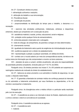 58
Art. 5º - Constituem direitos do preso:
I - alimentação suficiente e vestuário;
II - atribuição de trabalho e sua remuneração;
III - Previdência Social;
IV - constituição de pecúlio;
V - proporcionalidade na distribuição do tempo para o trabalho, o descanso e a
recreação;
VI - exercício das atividades profissionais, intelectuais, artísticas e desportivas
anteriores, desde que compatíveis com a execução da pena;
VII - assistência material, à saúde, jurídica, educacional, social e religiosa;
VIII - proteção contra qualquer forma de sensacionalismo;
IX - entrevista pessoal e reservada com o advogado;
X - visita do cônjuge, da companheira, de parentes e amigos em dias determinados;
XI - chamamento nominal;
XII - igualdade de tratamento salvo quanto às exigências da individualização da pena;
XIII - audiência especial com o diretor do estabelecimento;
XIV - representação e petição a qualquer autoridade, em defesa de direito;
XV - contato com o mundo exterior por meio de correspondência escrita, da leitura e de
outros meios de informação que não comprometam a moral e os bons costumes.
XVI – atestado de pena a cumprir, emitido anualmente, sob pena da responsabilidade
da autoridade judiciária competente. (Incluído pela Lei nº 10.713, de 2003)
Parágrafo único. Os direitos previstos nos incisos V, X e XV poderão ser suspensos ou
restringidos mediante ato motivado do diretor do estabelecimento.
Art. 6º - Aplica-se ao preso provisório e ao submetido à medida de segurança, no que
couber, o disposto nesta Seção.
Art. 7º - É garantida a liberdade de contratar médico de confiança pessoal do internado
ou do submetido a tratamento ambulatorial, por seus familiares ou dependentes, a fim de
orientar e acompanhar o tratamento.
Parágrafo único. As divergências entre o médico oficial e o particular serão resolvidas
pelo Juiz da execução.
Art. 8º - A assistência ao preso e ao internado é dever do Estado, objetivando prevenir
o crime e orientar o retorno à convivência em sociedade.
Parágrafo único. A assistência estende-se ao egresso.
Art. 9º - A assistência será:
I - material;
 