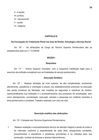 59
II - à saúde;
III -jurídica;
IV - educacional;
V - social;
VI - religiosa.
CAPÍTULO III
Da Concepção do Tratamento Penal nas área de Direito, Psicologia e Serviço Social
Art. 10º - As atribuições do Cargo de Técnico Superior Penitenciário são as
estabelecidas pela Lei n.º 13.259/09.
SEÇÃO I
Requisitos
Art. 11º - Ensino Superior Completo, com a respectiva habilitação legal para o
exercício de profissão compatível com as finalidades do serviço penitenciário.
Descrição Sintética
Art. 12º - Realizar atividade de nível superior, de alta complexidade, envolvendo
atendimento, assistência e orientação a presos nos estabelecimentos prisionais na execução
das penas privativas de liberdade, das medidas de segurança e restritivas de direitos,
operacionalizando sua avaliação e o acompanhamento dos processos de socialização, bem
como planejamento, coordenação, execução, estudos e pesquisas em matérias inerentes à
área penitenciária e correlatas. Trabalho realizado com risco de vida.
Descrição analítica das atribuições
Art. 13º - Compete aos Técnicos Superiores Penitenciários:
I. Realizar avaliação e acompanhamento técnico de atenção integral à saúde do preso e
do internado conforme a especificidade de cada área, assegurando condições,
procedimentos e assistência a problemas prevalentes e os métodos para sua
prevenção, controle de doenças e demais intercorrências;
 