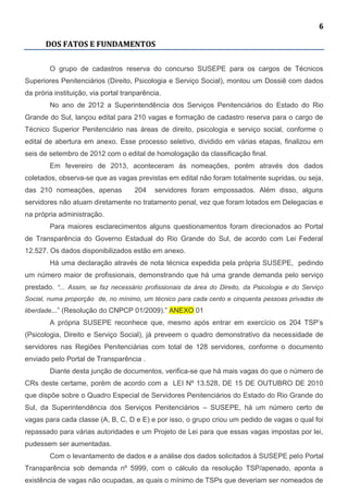 6
DOS FATOS E FUNDAMENTOS
O grupo de cadastros reserva do concurso SUSEPE para os cargos de Técnicos
Superiores Penitenciários (Direito, Psicologia e Serviço Social), montou um Dossiê com dados
da prória instituição, via portal tranparência.
No ano de 2012 a Superintendência dos Serviços Penitenciários do Estado do Rio
Grande do Sul, lançou edital para 210 vagas e formação de cadastro reserva para o cargo de
Técnico Superior Penitenciário nas áreas de direito, psicologia e serviço social, conforme o
edital de abertura em anexo. Esse processo seletivo, dividido em várias etapas, finalizou em
seis de setembro de 2012 com o edital de homologação da classificação final.
Em fevereiro de 2013, aconteceram ás nomeações, porém através dos dados
coletados, observa-se que as vagas previstas em edital não foram totalmente supridas, ou seja,
das 210 nomeações, apenas 204 servidores foram empossados. Além disso, alguns
servidores não atuam diretamente no tratamento penal, vez que foram lotados em Delegacias e
na própria administração.
Para maiores esclarecimentos alguns questionamentos foram direcionados ao Portal
de Transparência do Governo Estadual do Rio Grande do Sul, de acordo com Lei Federal
12.527. Os dados disponibilizados estão em anexo.
Há uma declaração através de nota técnica expedida pela própria SUSEPE, pedindo
um número maior de profissionais, demonstrando que há uma grande demanda pelo serviço
prestado. “... Assim, se faz necessário profissionais da área do Direito, da Psicologia e do Serviço
Social, numa proporção de, no mínimo, um técnico para cada cento e cinquenta pessoas privadas de
liberdade...” (Resolução do CNPCP 01/2009).” ANEXO 01
A própria SUSEPE reconhece que, mesmo após entrar em exercício os 204 TSP’s
(Psicologia, Direito e Serviço Social), já preveem o quadro demonstrativo da necessidade de
servidores nas Regiões Penitenciárias com total de 128 servidores, conforme o documento
enviado pelo Portal de Transparência .
Diante desta junção de documentos, verifica-se que há mais vagas do que o número de
CRs deste certame, porém de acordo com a LEI Nº 13.528, DE 15 DE OUTUBRO DE 2010
que dispõe sobre o Quadro Especial de Servidores Penitenciários do Estado do Rio Grande do
Sul, da Superintendência dos Serviços Penitenciários – SUSEPE, há um número certo de
vagas para cada classe (A, B, C, D e E) e por isso, o grupo criou um pedido de vagas o qual foi
repassado para várias autoridades e um Projeto de Lei para que essas vagas impostas por lei,
pudessem ser aumentadas.
Com o levantamento de dados e a análise dos dados solicitados à SUSEPE pelo Portal
Transparência sob demanda nº 5999, com o cálculo da resolução TSP/apenado, aponta a
existência de vagas não ocupadas, as quais o mínimo de TSPs que deveriam ser nomeados de
 