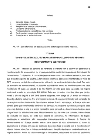 62
Valores
I. Conduta ética e moral.
II. Honestidade e probidade.
III. Respeito aos direitos fundamentais.
IV. Disciplina e hierarquia.
V. Profissionalismo e excelência nos serviços.
VI. Participação, comprometimento e espírito de equipe.
VII. Transparência e credibilidade.
Visão
Art. 19º - Ser referência em socialização no sistema penitenciário nacional.
TÍTULO II
DO SISTEMA ESTADUAL DO TRATAMENTO PENAL (TIPOS DE REGIMES)
MONITORAMENTO ELETRÔNICO
Art. 20º - Trata-se de conjunto de hardware e software com o objetivo de possibilitar o
monitoramento de sentenciados ou presos provisórios mediante integração de tecnologias de
rastreamento. O dispositivo é conhecido popularmente como tornozeleira eletrônica, uma vez
que é fixado na perna do usuário. A tornozeleira informa a posição do monitorado por meio de
GPS para uma central de monitoramento, utilizando os serviços de telefonia móvel. Por meio
de software de monitoramento, é possível acompanhar todas as movimentações de cada
monitorado. O custo ao Estado é de R$ 260,00 por mês para cada apenado. No regime
tradicional, o valor é, em média, R$ 900,00. Feita em borracha, com fibra ótica por dentro,
mede 9 cm de largura e tem uma bateria acoplada, com carga de 24 horas de duração.
Quando a bateria estiver no fim, a tornozeleira vibrará. O próprio monitorado terá obrigação de
recarregá-la na luz diariamente. Se a bateria estiver ficando sem carga, a Susepe entra em
contato para que o monitorado lembre-se de carregar. O programa é personalizado para cada
um e vai delimitar a rota e o tempo necessário para percorrê-la, determinando horários para
chegar e sair do trabalho e de casa. Dependendo do tipo de crime que cometeu, haverá áreas
de exclusão do trajeto, de onde não poderá se aproximar. As informações do trajeto,
localização e velocidade são repassadas instantaneamente à Susepe. A Central de
Monitoramente da Susepe recebe alertas para desvio de rota, rompimento ou dano do
equipamento e entrada em área de exclusão. Caso não haja o contato com o monitorado em
alguma dessas situações, o detento será dado como foragido do sistema, podendo retornar ao
regime fechado. Ainda, no caso de estragar a tornozeleira, responderá por dano ao patrimônio
 