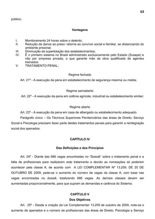 63
público.
Vantagens
I. Monitoramento 24 horas sobre o detento;
II. Redução de danos ao preso: retorna ao convívio social e familiar, se distanciando do
ambiente prisional;
III. Diminuição da superlotação dos estabelecimentos;
IV. É o primeiro sistema no Brasil administrado exclusivamente pelo Estado (Susepe) e
não por empresa privada, o que garante mão de obra qualificada de agentes
treinados;
V. TRATAMENTO PENAL;
Regime fechado
Art. 21º - A execução da pena em estabelecimento de segurança máxima ou média;
Regime semiaberto
Art. 22º - A execução da pena em colônia agrícola, industrial ou estabelecimento similar;
Regime aberto
Art. 23º - A execução da pena em casa de albergado ou estabelecimento adequado.
Parágrafo único – Os Técnicos Superiores Penitenciários das áreas de Direito, Serviço
Social e Psicologia precisam fazer parte destes tratamentos penais para garantir a reintegração
social dos apenados.
CAPÍTULO IV
Das Definições e dos Princípios
Art. 24º - Diante das 686 vagas encontradas no “Dossiê” sobre o tratamento penal e a
falta de profissionais para realizarem este tratamento e devido as nomeações só poderem
acontecer pela classe A, de acordo com A LEI COMPLEMENTAR Nº 13.259, DE 20 DE
OUTUBRO DE 2009, pede-se o aumento do número de vagas da classe A, com base nas
vagas encontradas no dossiê, totalizando 686 vagas. As demais classes devem ser
aumentadas proporcionalmente, para que supram as demandas e carência do Sistema.
CAPÍTULO V
Dos Objetivos
Art. 25º - Desde a criação da Lei Complementar 13.259 de outubro de 2009, nota-se o
aumento de apenados e o número de profissionais das áreas de Direito, Psicologia e Serviço
 