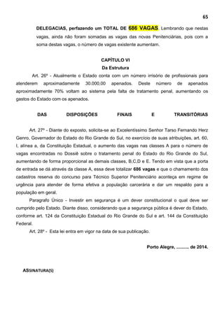 65
DELEGACIAS, perfazendo um TOTAL DE 686 VAGAS. Lembrando que nestas
vagas, ainda não foram somadas as vagas das novas Penitenciárias, pois com a
soma destas vagas, o número de vagas existente aumentam.
CAPÍTULO VI
Da Estrutura
Art. 26º - Atualmente o Estado conta com um número irrisório de profissionais para
atenderem aproximadamente 30.000,00 apenados. Deste número de apenados
aproximadamente 70% voltam ao sistema pela falta de tratamento penal, aumentando os
gastos do Estado com os apenados.
DAS DISPOSIÇÕES FINAIS E TRANSITÓRIAS
Art. 27º - Diante do exposto, solicita-se ao Excelentíssimo Senhor Tarso Fernando Herz
Genro, Governador do Estado do Rio Grande do Sul, no exercício de suas atribuições, art. 60,
I, alínea a, da Constituição Estadual, o aumento das vagas nas classes A para o número de
vagas encontradas no Dossiê sobre o tratamento penal do Estado do Rio Grande do Sul,
aumentando de forma proporcional as demais classes, B,C,D e E. Tendo em vista que a porta
de entrada se dá através da classe A, essa deve totalizar 686 vagas e que o chamamento dos
cadastros reserva do concurso para Técnico Superior Penitenciário aconteça em regime de
urgência para atender de forma efetiva a população carcerária e dar um respaldo para a
população em geral.
Paragrafo Único - Investir em segurança é um dever constitucional o qual deve ser
cumprido pelo Estado. Diante disso, considerando que a segurança pública é dever do Estado,
conforme art. 124 da Constituição Estadual do Rio Grande do Sul e art. 144 da Constituição
Federal.
Art. 28º - Esta lei entra em vigor na data de sua publicação.
Porto Alegre, .......... de 2014.
ASSINATURA(S)
 