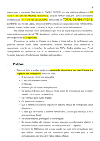 7
acordo com a resolução (Resolução do CNPCP 01/2009) em sua totalidade chegam á 470
TSPs + 129 TSPs nos ANEXOS PRISIONAIS, os quais nenhum possuem Técnicos Superiores
Penitenciários + 87 TSPs nas DELEGACIAS, perfazendo um TOTAL DE 686 VAGAS.
Lembrando que nestas vagas, ainda não foram somadas as vagas das novas Penitenciárias,
pois com a soma destas vagas, o número de vagas possíveis existentes aumentam.
Os anexos prisionais foram contabilizados por meio do mapa da população carcerária,
onde verificou-se que não há TSPs lotados em nenhum anexo prisional, vale salientar que os
anexos possuem 3178 apenados.
Percebe-se os gastos do Estado com diárias e horas extras de profissionais que
precisam atender outras casas penitenciárias, números elevados onde observa-se a
necessidade urgente da nomeações de profissionais TSPs. Dados obtidos pelo Portal
Transparência sob demanda nº 6092 e na demanda nº 6114 onde comprova os servidores
Técnicos Superiores Penitenciários, cedidos a outros órgãos.
Pedidos:
 Diante de toda a analise, pede-se a renovação do certame por mais 2 anos e a
urgência das nomeações, tendo em vista:
 O aumento do número de apenados,
 O alto índice de reincidência
 A violência,
 A construção de novas casas prisionais;
 Os gastos do Estado com diárias e horas extras de profissionais que precisam
atender outras casas penitenciárias;
 As cedências para outros órgãos;
 Os gastos com os presos,
 Que a carência do sistema impede um trabalho efetivo de reintegração social
do apenado;
 O caos que se encontra o Sistema Penitenciário Gaúcho que nos levou a ter o
pior presídio do Brasil;
 As aposentadorias, promoções e exonerações;
 Os anexos (estes não possuem técnicos superiores penitenciários lotados) e
de acordo com os dados obtidos, os anexos possuem 3178 presos,
 Em torno de 5000(cinco mil) presos estarão nas ruas com tornozeleiras sem
que tenham passado por um tratamento penal adequado para a sua
reintegração social, tendo em vista a falta de efetivo;
 