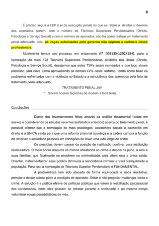 8
É preciso seguir a LEP (Lei de execução penal) no que se refere a direitos e deveres
dos apenados, porém, com o número de Técnicos Superiores Penitenciários (Direito,
Psicologia e Serviço Social) e com o número de apenados, não há como realizar um tratamento
penal adequado, pois ás vagas autorizadas pelo governo não suprem a carência deses
profissionais.
Atualmente temos um processo em andamento nº 009135-1202/13-0, para a
nomeação de mais 128 Técnicos Superiores Penitenciários divididos nas áreas (Direito,
Psicologia e Serviço Social), desejamos que estes TSPs sejam nomeados e que logo abram
processo para nova turma aproveitando os demais CRs deste certame, tendo como base os
problemas enfrentados com a violência no Estado e a reincidência dos apenados pela falta de
tratamento penal adequado.
TRATAMENTO PENAL JÁ!!
“...Sirvam nossas façanhas de modelo a toda terra...”
Conclusões
Diante dos levantamentos feitos através da análise documental (todas em
anexo) e considerando os estudos recentes (estatístico e teórico) acerca do tratamento penal, é
possível afirmar que a nomeação de mais psicólogos, assistentes sociais e bacharéis em
direito é a ÚNICA saída para que uma reforma prisional aconteça e a cadeia cumpra a função
de devolver a sociedade pessoas em condições de levar uma vida longe do crime.
Os presídios devem passar da posição de instituição punitiva, para instituição
restauradora. O meio social empurra os menos abastados ao crime e depois os pune, a eles e
suas famílias, que fatalmente se envolvem na criminalidade, pois vêem nela a única saída.
Orientar, instrumentalizar esse público diminuirá a reincidência criminal e trará tranquilidade a
população. Para isso a nomeação de Técnicos Superior Penitenciário é FUNDAMENTAL.
A problemática tem sido atacada de forma equivocada e nada resolutiva,
prender e deixar ocioso piora a condição do apenado. Soltar e não propiciar mudanças incita o
crime. A solução é a prática efetiva de políticas públicas que visem à reabilitação psicossocial
dos condenados, onde eles possam se retratar perante a sociedade e ao mesmo tempo
vislumbrar novas possibilidades de vida.
 