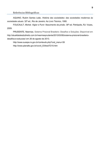 9
Referências Bibliográficas
AQUINO, Rubim Santos Leão. História das sociedades: das sociedades modernas às
sociedades atuais. 32ª ed., Rio de Janeiro: Ao Livro Técnico, 1995.
FOUCAULT, Michel. Vigiar e Punir: Nascimento da prisão. 36ª ed. Petrópolis, RJ: Vozes,
2009.
PRUDENTE, Neemias. Sistema Prisional Brasileiro: Desafios e Soluções. Disponível em
http://atualidadesdodireito.com.br/neemiasprudente/2013/03/06/sistema-prisional-brasileiro-
desafios-e-solucoes/ em 26 de agosto de 2013.
http://www.susepe.rs.gov.br/conteudo.php?cod_menu=39
http://www.planalto.gov.br/ccivil_03/leis/l7210.htm
 