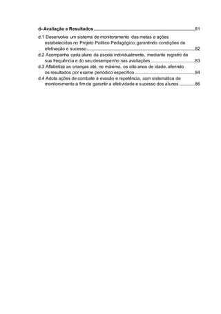 d- Avaliação e Resultados...........................................................................................81
d.1 Desenvolve um sistema de monitoramento das metas e ações
estabelecidas no Projeto Político Pedagógico, garantindo condições de
efetivação e sucesso.................................................................................................82
d.2 Acompanha cada aluno da escola individualmente, mediante registro de
sua frequência e do seu desempenho nas avaliações........................................83
d.3 Alfabetiza as crianças até, no máximo, os oito anos de idade, aferindo
os resultados por exame periódico específico ......................................................84
d.4 Adota ações de combate à evasão e repetência, com sistemática de
monitoramento a fim de garantir a efetividade e sucesso dos alunos ..............86
 