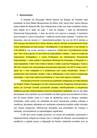 11
1. Apresentação
A Unidade de Educação Infantil Noeme de Borges de Andrade está
localizada na Rua Rafael Mossoroense da Glória, S/N, bairro Dom Jaime Câmara
nesta cidade de Mossoró-RN. Sua infraestrutura conta com boas condições físicas,
pois dispõe de 5 salas de aula, 1 sala de direção, 1 sala de Atendimento
Educacional Especializado, 1 área de banho com piscina e cascata, 2 banheiros
para crianças e 1 para funcionários, 1 salão de recreio (área coberta), 1 cozinha com
despensa, área de serviço e 1 depósito/almoxarifado. No ano de 2014 atendeu a
230 crianças dos bairros Dom Jaime câmara, Alto do Sumaré e Assentamento Paulo
Freire, distribuídas em dez turmas: 1 de Maternal I, 3 de Maternal II, 4 de Infantil I e
2 de Infantil II, nos turnos matutino e vespertino. Conta com 13 professoras, sendo
que 7 têm nível superior (5 com título de especialista) e destas, 1 está na função de
Supervisora Pedagógica, 1 como Professora de Atendimento Educacional
Especializado, 1 está cedida à Secretaria Municipal de Educação e Desporto e 1
está readaptada; 6 têm nível médio e destas 3 estão cursando Pedagogia. Como a
UEI tem criança com necessidades educacionais especiais, em 2013 contou com o
apoio de 1 uma estagiária e 2 professoras com aulas excedentes. Temos 7
profissionais não docentes, destes 1 não é alfabetizada, 4 tem ensino fundamental
incompleto, 1 tem nível médio (vice-diretora) e 1 tem nível superior (diretora).
Procurando promover um ensino de qualidade e dseguindo as linhas básicas
do Projeto Político Pedagógico da UEI, desenvolvemos Programas Educacionais e
Apoio ao Currículo Escolar priorizando projetos interdisciplinares e sequências
didáticas que são implementados a partir de diagnóstico realizados não só nas salas
de atividade como também na comunidade e de fatos gerais que acontecem no dia a
dia da nossa cidade, como é o caso de epidemias como a dengue, questões
ambientais, entre outros. As atividades de tema transversal, eventos culturais e
científicos, atividades realizadas em ambientes educativos também estão incluídas
nos nossos programas. Oferecemos atividades que possibilitam às crianças a
interação, as brincadeiras e a aprendizagem significativa.
A UEI tem como missão promover um ensino de qualidade, propiciando o
desenvolvimento integral da criança. Com a intenção de oferecer uma educação de
excelência, a gestão busca a integração da família, realizando reuniões com as
 
