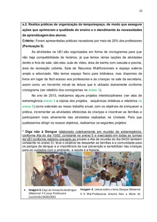 23
a.2. Realiza práticas de organização do tempo/espaço, de modo que assegure
ações que aprimoram a qualidade do ensino e o atendimento às necessidades
de aprendizagem dos alunos.
Critério: Foram apresentadas práticas inovadoras por mais de 20% dos professores
(Pontuação 5)
As atividades na UEI são organizadas em forma de cronogramas para que
não haja compatibilidade de horários, já que temos várias opções de atividades
dentro e fora de sala, são elas: aula de vídeo, área de banho com cascata e piscina,
área de recreação coberta, Sala de Recursos Multifuncionais e espaço externo
amplo e arborizado. Não temos espaço físico para biblioteca, mas dispomos de
livros em lugar de fácil acesso aos professores e às crianças na sala da secretaria,
assim como um trenzinho móvel de leitura que é utilizado diariamente conforme
cronograma (ver relatório dos cronogramas no anexo 3).
No ano de 2013, realizamos alguns projetos interdisciplinares (ver atas de
extrarregência anexo 4 e cópias dos projetos, sequências didáticas e relatórios no
anexo 5) como extensão ao nosso trabalho anual, com os objetivos de enriquecer a
prática, incrementar as atividades oferecidas às crianças e incentivar as famílias a
participarem mais ativamente das atividades realizadas na Unidade. Para que
pudéssemos atingir os nossos objetivos, realizamos os seguintes projetos:
* Diga não à Dengue (elaborado coletivamente em reunião de extrarregência,
conforme Ata do dia 15/02, constante no anexo 5 e executado em todas as turmas
da UEI conforme relatório anexado ao projeto e Ata de reunião do dia 04/03 também
constante no anexo 5), teve o objetivo de despertar as famílias e a comunidade para
os perigos da dengue e a importância da sua prevenção e sensibilizar nas crianças
para os cuidados com o ambiente, a saúde e a higiene.
 Imagem 3: Caça ao mosquitodadengue
(Maternal II C vesp. Professora
Lucicleide)24/02/2013
Imagem 4: Leitura sobre o tema Dengue (Maternal
II A Mat.Professoras Antonia Neci e Maria do
 