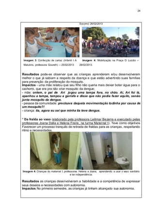 24
Socorro) 26/02/2013
Imagem 3: Confecção de cartaz (Infantil I A
Matutino, professora Goureth) – 25/02/2013
Imagem 4: Mobilização na Praça O Luizão –
28/02/2013.
Resultados pode-se observar que as crianças aprenderam e/ou desenvolveram
melhor o que já sabiam a respeito da doença e que estão advertindo suas famílias
para prevenção da proliferação do mosquito.
Impactos - uma mãe relatou que seu filho não queria mais deixar botar água para o
cachorro, que era pra não criar mosquito da dengue;
- mãe: ontem, o pai de Ari jogou uma tampa fora, no chão. Aí, Ari foi lá,
apanhou a tampa, tampou a garrafa e disse que não podia fazer aquilo, senão
junta mosquito da dengue.
- pessoa da comunidade: precisava daquela movimentação todinha por causa de
um mosquito?!
- criança: tia, agora eu sei que minha tia teve dengue.
* Da fralda ao vaso (elaborado pela professora Leilimar Bezerra e executado pelas
professoras Joana Dália e Helena Freire, na turma Maternal I). Teve como objetivos
Favorecer um processo tranquilo de retirada de fraldas para as crianças, respeitando
ritmo e necessidades.
Imagem 4: Crianças do maternal I, professoras Helena e Joana, aprendendo a usar o vaso sanitário
e ter independência.
Resultados as crianças desenvolveram a habilidade e a competência de expressar
seus desejos e necessidades com autonomia.
Impactos No primeiro semestre, as crianças já tinham alcançado sua autonomia.
 