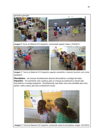 26
geração a geração.
Imagem 7: Turma do Maternal II B Vespertino construindoe jogando Peteca. 27/05/2013.
Imagem 7: Turma do Maternal II B Vespertino jogando amarelinha e fazendo trenzinho com corda.
04/09/2013.
Resultados - As crianças reconheceram diversas brincadeiras e cantigas de rodas.
Impactos - Foi realmente uma surpresa, pois as crianças já conheciama maioria das
brincadeiras e cantigas propostas. Acreditávamos que todas seria uma novidade para elas,
porém, valeu a pena, pois elas se divertiram muito.
Imagem 7: Turma do Maternal II B Vespertino construindo cartaz de brincadeiras antigas. 02/10/2014
 