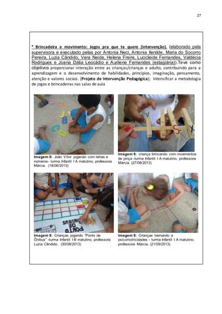 27
* Brincadeira e movimento: Jogos pra que te quero (intervenção). (elaborado pela
supervisora e executado pelas por Antonia Neci, Antonia Ilenilde, Maria do Socorro
Pereira, Luzia Cândido, Vera Neide, Helena Freire, Lucicleide Fernandes, Valdécia
Rodrigues e Joana Dália Leocádio e Aurilene Fernandes (estagiária)).Teve como
objetivos proporcionar interação entre as crianças/crianças e adulto, contribuindo para a
aprendizagem e o desenvolvimento de habilidades, princípios, imaginação, pensamento,
atenção e valores sociais. (Projeto de Intervenção Pedagógica); Intensificar a metodologia
de jogos e brincadeiras nas salas de aula
Imagem 9: João Vítor jogando com letras e
números- turma Infantil I A matutino, professora
Márcia. (18/06/2013)
Imagem 9: criança brincando com movimentos
de pinça -turma Infantil I A matutino, professora
Márcia. (27/08/2013)
Imagem 9: Crianças jogando “Ponto de
Ônibus” -turma Infantil I B matutino, professora
Luzia Cândido. (30/08/2013)
Imagem 9: Crianças treinando a
psicomotricidades - turma Infantil I A matutino,
professora Márcia. (21/09/2013)
 