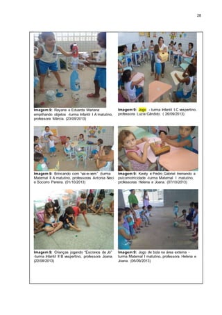28
Imagem 9: Rayane e Eduarda Mariana
empilhando objetos -turma Infantil I A matutino,
professora Márcia. (23/09/2013)
Imagem 9: Jogo - turma Infantil I C vespertino,
professora Luzia Cândido. ( 26/09/2013)
Imagem 9: Brincando com “vai-e-vem” (turma
Maternal II A matutino, professoras Antonia Neci
e Socorro Pereira. (01/10/2013)
Imagem 9: Kevily e Pedro Gabriel treinando a
psicomotricidade -turma Maternal I matutino,
professoras Helena e Joana. (07/10/2013)
Imagem 9: Crianças jogando “Escravos de Jó”
-turma Infantil II B vespertino, professora Joana.
(22/08/2013)
Imagem 9: Jogo de bola na área externa -
turma Maternal I matutino, professora Helena e
Joana. (05/09/2013)
 