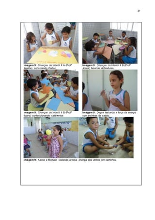 31
Imagem 9: Crianças do Infantil II A (Profª
Ilenilde) construindo Cartaz
Imagem 9: Crianças do Infantil II B (Profª
Joana) fazendo dobraduras
Imagem 9: Crianças do Infantil II B (Profª
Joana) confeccionando cataventos
Imagem 9: Deyse testando a força da energia
com bolinhas de sabão.
Imagem 9: Kaline e Michael testando a força energia dos ventos em carrinhos.
 