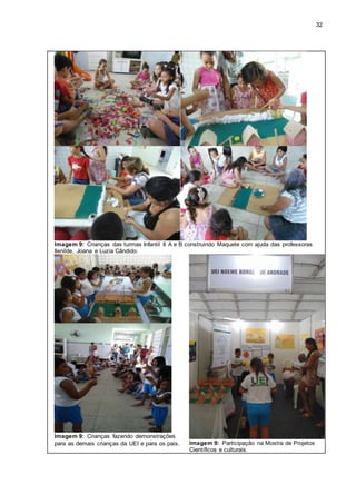 32
Imagem 9: Crianças das turmas Infantil II A e B construindo Maquete com ajuda das professoras
Ilenilde, Joana e Luzia Cândido.
Imagem 9: Crianças fazendo demonstrações
para as demais crianças da UEI e para os pais. Imagem 9: Participação na Mostra de Projetos
Científicos e culturais.
 