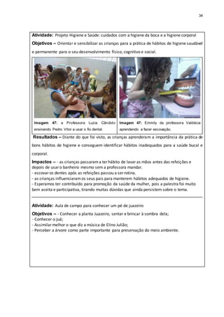 34
Atividade: Projeto Higiene e Saúde: cuidados com a higiene da boca e a higiene corporal
Objetivos – Orientar e sensibilizar as crianças para a prática de hábitos de higiene saudável
e permanente para o seu desenvolvimento físico, cognitivo e social.
Imagem 47: a Professora Luzia Cândido
ensinando Pedro Vitor a usar o fio dental.
Imagem 47: Emmily da professora Valdécia
aprendendo a fazer escovação.
Resultados – Diante do que foi visto, as crianças aprenderam a importância da prática de
bons hábitos de higiene e conseguem identificar hábitos inadequados para a saúde bucal e
corporal.
Impactos – - as crianças passarama ter hábito de lavar as mãos antes das refeições e
depois de usar o banheiro mesmo sem a professora mandar.
- escovar os dentes após as refeições passou a ser rotina.
- as crianças influenciaramos seus pais para manterem hábitos adequados de higiene.
- Esperamos ter contribuído para promoção da saúde da mulher, pois a palestra foi muito
bem aceita e participativa, tirando muitas dúvidas que ainda persistem sobre o tema.
Atividade: Aula de campo para conhecer um pé de juazeiro
Objetivos – - Conhecer a planta Juazeiro, sentar e brincar à sombra dela;
- Conhecer o juá;
- Assimilar melhor o que diz a música de Elino Julião;
- Perceber a árvore como parte importante para preservação do meio ambiente.
 