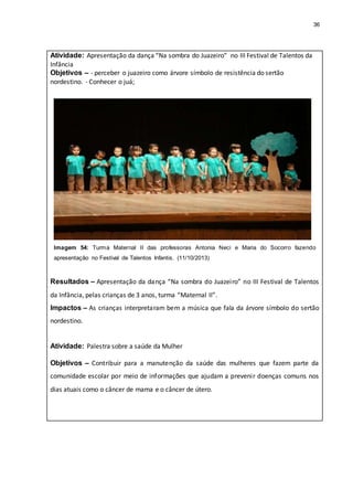 36
Atividade: Apresentação da dança “Na sombra do Juazeiro” no III Festival de Talentos da
Infância
Objetivos – - perceber o juazeiro como árvore símbolo de resistência do sertão
nordestino. - Conhecer o juá;
Imagem 54: Turma Maternal II das professoras Antonia Neci e Maria do Socorro fazendo
apresentação no Festival de Talentos Infantis. (11/10/2013)
Resultados – Apresentação da dança “Na sombra do Juazeiro” no III Festival de Talentos
da Infância, pelas crianças de 3 anos, turma “Maternal II”.
Impactos – As crianças interpretaram bem a música que fala da árvore símbolo do sertão
nordestino.
Atividade: Palestra sobre a saúde da Mulher
Objetivos – Contribuir para a manutenção da saúde das mulheres que fazem parte da
comunidade escolar por meio de informações que ajudam a prevenir doenças comuns nos
dias atuais como o câncer de mama e o câncer de útero.
 