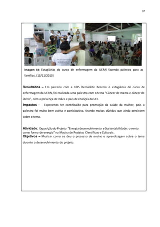 37
Imagem 54: Estagiárias do curso de enfermagem da UERN fazendo palestra para as
famílias. (13/11/2013)
Resultados – Em parceria com a UBS Bernadete Bezerra e estagiárias do curso de
enfermagem da UERN, foi realizada uma palestra com o tema “Câncer de mama e câncer de
útero”, com a presença de mães e pais de crianças da UEI.
Impactos – - Esperamos ter contribuído para promoção da saúde da mulher, pois a
palestra foi muito bem aceita e participativa, tirando muitas dúvidas que ainda persistem
sobre o tema.
Atividade: Exposição do Projeto “Energia desenvolvimento e Sustentabilidade: o vento
como forma de energia” na Mostra de Projetos Científicos e Culturais.
Objetivos – Mostrar como se deu o processo de ensino e aprendizagem sobre o tema
durante o desenvolvimento do projeto.
 
