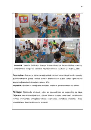 38
Imagem 54: Exposição do Projeto “Energia desenvolvimento e Sustentabilidade: o vento
como forma de energia” na Mostra de Projetos Científicos e Culturais (27 e 28/11/2013).
Resultados – As crianças tiveram a oportunidade de levar o que aprenderam à exposição,
quando obtiveram grande sucesso, além de terem visitado outros stands e presenciado
apresentações culturais de outras escolas e UEIs.
Impactos – As crianças conseguiram responder a todos os questionamentos do público.
Atividade: Mobilização alertando sobre as consequências do desperdício da água.
Objetivos – Criar uma inquietação saudável entre as crianças, professores, funcionários e
famílias, estimulando a formação de valores e favorecendo a tomada de consciência sobre a
importância da preservação do meio ambiente.
 