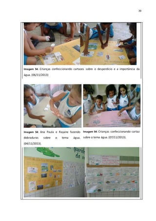 39
Imagem 54: Crianças confeccionando cartazes sobre o desperdício e a importância da
água. (06/11/2013)
Imagem 54: Ana Paula e Rayane fazendo
dobraduras sobre o tema água.
(04/11/2013).
Imagem 54: Crianças confeccionando cartaz
sobre o tema água. (07/11/2013).
 
