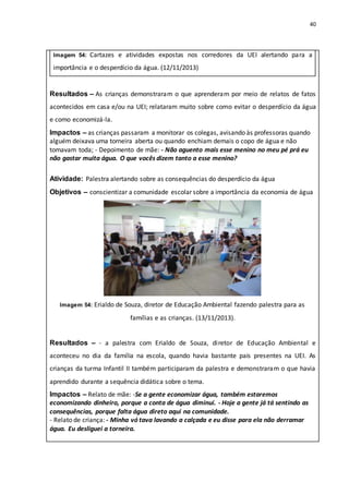 40
Imagem 54: Cartazes e atividades expostas nos corredores da UEI alertando para a
importância e o desperdício da água. (12/11/2013)
Resultados – As crianças demonstraram o que aprenderam por meio de relatos de fatos
acontecidos em casa e/ou na UEI; relataram muito sobre como evitar o desperdício da água
e como economizá-la.
Impactos – as crianças passaram a monitorar os colegas, avisando às professoras quando
alguém deixava uma torneira aberta ou quando enchiam demais o copo de água e não
tomavam toda; - Depoimento de mãe: - Não aguento mais esse menino no meu pé prá eu
não gastar muita água. O que vocês dizem tanto a esse menino?
Atividade: Palestra alertando sobre as consequências do desperdício da água
Objetivos – conscientizar a comunidade escolar sobre a importância da economia de água
Imagem 54: Erialdo de Souza, diretor de Educação Ambiental fazendo palestra para as
famílias e as crianças. (13/11/2013).
Resultados – - a palestra com Erialdo de Souza, diretor de Educação Ambiental e
aconteceu no dia da família na escola, quando havia bastante pais presentes na UEI. As
crianças da turma Infantil II também participaram da palestra e demonstraram o que havia
aprendido durante a sequência didática sobre o tema.
Impactos – Relato de mãe: -Se a gente economizar água, também estaremos
economizando dinheiro, porque a conta de água diminui. - Hoje a gente já tá sentindo as
consequências, porque falta água direto aqui na comunidade.
- Relato de criança: - Minha vó tava lavando a calçada e eu disse para ela não derramar
água. Eu desliguei a torneira.
 