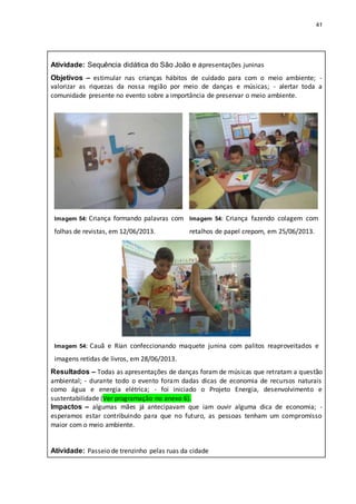 41
Atividade: Sequência didática do São João e apresentações juninas
Objetivos – estimular nas crianças hábitos de cuidado para com o meio ambiente; -
valorizar as riquezas da nossa região por meio de danças e músicas; - alertar toda a
comunidade presente no evento sobre a importância de preservar o meio ambiente.
Imagem 54: Criança formando palavras com
folhas de revistas, em 12/06/2013.
Imagem 54: Criança fazendo colagem com
retalhos de papel crepom, em 25/06/2013.
Imagem 54: Cauã e Rian confeccionando maquete junina com palitos reaproveitados e
imagens retidas de livros, em 28/06/2013.
Resultados – Todas as apresentações de danças foram de músicas que retratam a questão
ambiental; - durante todo o evento foram dadas dicas de economia de recursos naturais
como água e energia elétrica; - foi iniciado o Projeto Energia, desenvolvimento e
sustentabilidade (Ver programação no anexo 6).
Impactos – algumas mães já antecipavam que iam ouvir alguma dica de economia; -
esperamos estar contribuindo para que no futuro, as pessoas tenham um compromisso
maior com o meio ambiente.
Atividade: Passeio de trenzinho pelas ruas da cidade
 