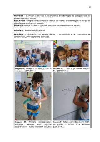 42
Objetivos – estimular as crianças a observarem a transformação da paisagem local no
período das festas juninas.
Resultados – alegria e entusiasmo das crianças ao verem a ornamentação e o parque de
diversões que ainda estava montado.
Impactos – vimos as crianças contando aos pais o que viram durante o passeio.
Atividade: Sequência didática Natal
Objetivos – Desenvolver os valores sociais, a sensibilidade e os sentimentos de
solidariedade, amor ao próximo e amizade.
Imagem 54: Momento do abraço com as
crianças e... (02/12/2013)
Imagem 54: ... com a professora Antonia
Neci (05/12/2013).
Imagem 54: Welliana confeccionando
Guirlanda Natalina com material
reaproveitável – Turma Infantil I A Matutino
Imagem 54: Ruty escrevendo o nome JESUS
no quadro – Infantil I A Matutino
(06/12/2013).
 