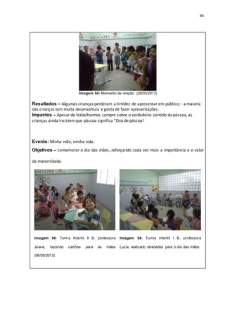 44
Imagem 54: Momento de oração. (28/03/2013)
Resultados – Algumas crianças perderam a timidez de apresentar em público; - a maioria
das crianças tem muita desenvoltura e gosta de fazer apresentações.
Impactos – Apesar de trabalharmos sempre sobre o verdadeiro sentido da páscoa, as
crianças ainda insistemque páscoa significa “Ovo de páscoa!
Evento: Minha mãe, minha vida.
Objetivos – comemorar o dia das mães, reforçando cada vez mais a importância e o valor
da maternidade.
Imagem 54: Turma Infantil II B, professora
Joana, fazendo cartões para as mães
(06/05/2013)
Imagem 54: Turma Infantil I B, professora
Luzia, realizado atividades para o dia das mães.
 
