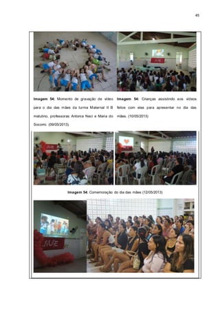 45
Imagem 54: Momento de gravação de vídeo
para o dia das mães da turma Maternal II B
matutino, professoras Antonia Neci e Maria do
Socorro. (09/05/2013).
Imagem 54: Crianças assistindo aos vídeos
feitos com elas para apresentar no dia das
mães. (10/05/2013)
Imagem 54: Comemoração do dia das mães (12/05/2013)
 