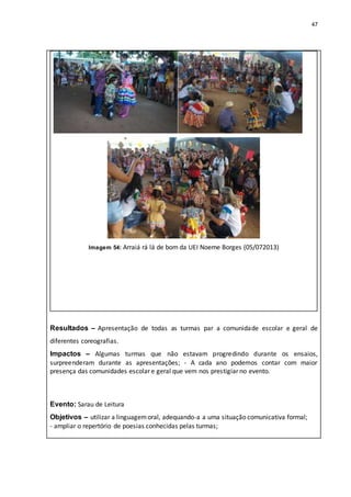 47
Imagem 54: Arraiá rá lá de bom da UEI Noeme Borges (05/072013)
Resultados – Apresentação de todas as turmas par a comunidade escolar e geral de
diferentes coreografias.
Impactos – Algumas turmas que não estavam progredindo durante os ensaios,
surpreenderam durante as apresentações; - A cada ano podemos contar com maior
presença das comunidades escolar e geral que vem nos prestigiar no evento.
Evento: Sarau de Leitura
Objetivos – utilizar a linguagemoral, adequando-a a uma situação comunicativa formal;
- ampliar o repertório de poesias conhecidas pelas turmas;
 