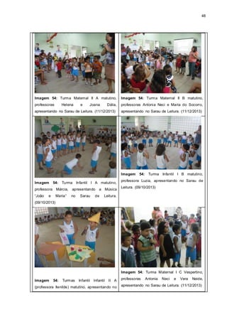 48
Imagem 54: Turma Maternal II A matutino,
professoras Helena e Joana Dália,
apresentando no Sarau de Leitura. (11/12/2013)
Imagem 54: Turma Maternal II B matutino,
professoras Antonia Neci e Maria do Socorro,
apresentando no Sarau de Leitura. (11/12/2013)
Imagem 54: Turma Infantil I A matutino,
professora Márcia, apresentando a Música
“João e Maria” no Sarau de Leitura.
(09/10/2013)
Imagem 54: Turma Infantil I B matutino,
professora Luzia, apresentando no Sarau de
Leitura. (09/10/2013)
Imagem 54: Turmas Infantil Infantil II A
(professora Ilenilde) matutino, apresentando no
Imagem 54: Turma Maternal I C Vespertino,
professoras Antonia Neci e Vera Neide,
apresentando no Sarau de Leitura. (11/12/2013)
 