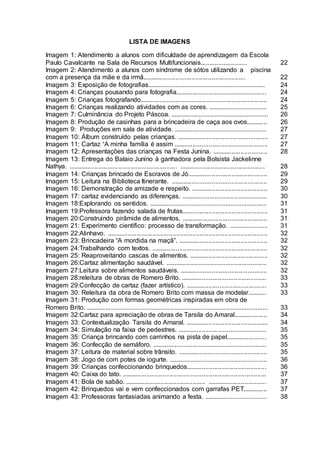 LISTA DE IMAGENS
Imagem 1: Atendimento a alunos com dificuldade de aprendizagem da Escola
Paulo Cavalcante na Sala de Recursos Multifuncionais.......................... 22
Imagem 2: Atendimento a alunos com síndrome de sótos utilizando a piscina
com a presença da mãe e da irmã.......................................................... 22
Imagem 3: Exposição de fotografias.................................................................. 24
Imagem 4: Crianças pousando para fotografia................................................... 24
Imagem 5: Crianças fotografando....................................................................... 24
Imagem 6: Crianças realizando atividades com as cores. ................................. 25
Imagem 7: Culminância do Projeto Páscoa. ....................................................... 26
Imagem 8: Produção de casinhas para a brincadeira de caça aos ovos............ 26
Imagem 9: Produções em sala de atividade. .................................................... 27
Imagem 10: Álbum construído pelas crianças. ................................................... 27
Imagem 11: Cartaz “A minha família é assim ..................................................... 27
Imagem 12: Apresentações das crianças na Festa Junina. ............................... 28
Imagem 13: Entrega do Balaio Junino à ganhadora pela Bolsista Jackelinne
Nathya. ............................................................. ................................................ 28
Imagem 14: Crianças brincado de Escravos de Jó............................................. 29
Imagem 15: Leitura na Biblioteca Itinerante. ...................................................... 29
Imagem 16: Demonstração de amizade e respeito. ........................................... 30
Imagem 17: cartaz evidenciando as diferenças. ................................................ 30
Imagem 18:Explorando os sentidos. .................................................................. 31
Imagem 19:Professora fazendo salada de frutas................................................ 31
Imagem 20:Construindo pirâmide de alimentos. ................................................ 31
Imagem 21: Experimento científico: processo de transformação. ...................... 31
Imagem 22:Alinhavo. .......................................................................................... 32
Imagem 23: Brincadeira “A mordida na maçã”. .................................................. 32
Imagem 24:Trabalhando com textos. ................................................................. 32
Imagem 25: Reaproveitando cascas de alimentos. ............................................ 32
Imagem 26:Cartaz alimentação saudável. ......................................................... 32
Imagem 27:Leitura sobre alimentos saudáveis. ................................................. 32
Imagem 28:releitura de obras de Romero Brito. ................................................ 33
Imagem 29:Confecção de cartaz (fazer artístico). ............................................. 33
Imagem 30: Releitura da obra de Romero Brito com massa de modelar........... 33
Imagem 31: Produção com formas geométricas inspiradas em obra de
Romero Brito. ...................................................................................................... 33
Imagem 32:Cartaz para apreciação de obras de Tarsila do Amaral................... 34
Imagem 33: Contextualização Tarsila do Amaral. .............................................. 34
Imagem 34: Simulação na faixa de pedestres. .................................................. 35
Imagem 35: Criança brincando com carrinhos na pista de papel....................... 35
Imagem 36: Confecção de semáforo. ................................................................ 35
Imagem 37: Leitura de material sobre trânsito. .................................................. 35
Imagem 38: Jogo de com potes de iogurte. ....................................................... 36
Imagem 39: Crianças confeccionando brinquedos............................................. 36
Imagem 40: Caixa do tato. ................................................................................. 37
Imagem 41: Bola de sabão. ............................................. ................................. 37
Imagem 42: Brinquedos vai e vem confeccionados com garrafas PET.............. 37
Imagem 43: Professoras fantasiadas animando a festa. ................................... 38
 