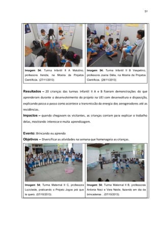 51
Imagem 54: Turma Infantil II A Matutino,
professora Ilenide, na Mostra de Projetos
Científicos. (27/11/2013)
Imagem 54: Turma Infantil II B Vespetino,
professora Joana Dália, na Mostra de Projetos
Científicos. (28/11/2013)
Resultados – 20 crianças das turmas Infantil II A e B fizeram demonstrações do que
aprenderam durante o desenvolvimento do projeto na UEI com desenvoltura e disposição,
explicando passo a passo como acontece a transmissão da energia dos aerogeradores até as
residências.
Impactos – quando chegavam os visitantes, as crianças corriam para explicar o trabalho
delas, mostrando interesse e muita aprendizagem.
Evento: Brincando eu aprendo
Objetivos – Diversificar as atividades na semana que homenageia as crianças.
Imagem 54: Turma Maternal II C, professora
Lucicleide, praticando o Projeto Jogos prá que
te quero. (07/10/2013)
Imagem 54: Turma Maternal II B, professoras
Antonia Neci e Vera Neide, fazendo em dia de
brincadeiras . (07/10/2013)
 