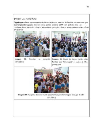 55
Evento: Meu melhor Natal
Objetivos – fazer encerramento do Sarau de leitura; mostrar às famílias umpouco do que
as crianças são capazes; receber nossa grande parceira UERN com gratidão pela sua
colaboração no Natal das crianças; estimular o gosto das crianças pelas apresentações e falar
em público.
Imagem 54: Famílias no comando.
(10/12/2013)
Imagem 54: Grupo de dança trazido pelas
famílias para homenagear a equipe da UEI.
(10/12/2013)
Imagem 54: Fusquinha do Amor trazido pelas famílias para homenagear a equipe da UEI.
(10/12/2013)
 