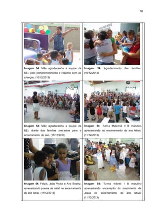 56
Imagem 54: Mãe agradecendo a equipe da
UEI, pelo comprometimento e respeito com as
crianças. (10/12/2013)
Imagem 54: Agradecimento das famílias.
(10/12/2013)
Imagem 54: Mãe agradecendo a equipe da
UEI, diante das famílias presentes para o
encerramento do ano. (11/12/2013)
Imagem 54: Turma Maternal II B matutino
apresentando no encerramento do ano letivo.
(11/12/2013)
Imagem 54: Felipe, João Victor e Ana Beatriz,
apresentando poesia de natal no encerramento
do ano letivo. (11/12/2013)
Imagem 54: Turma Infantil I B matutino
apresentando encenação do nascimento de
Jesus no encerramento do ano letivo.
(11/12/2013)
 