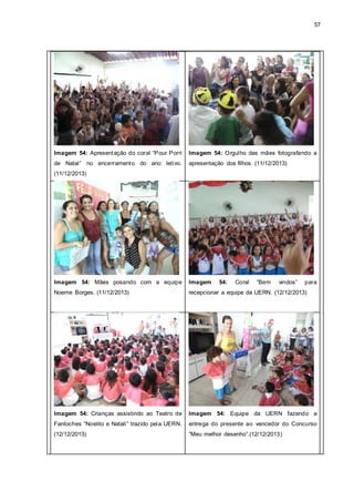 57
Imagem 54: Apresentação do coral “Pour Porri
de Natal” no encerramento do ano letivo.
(11/12/2013)
Imagem 54: Orgulho das mães fotografando a
apresentação dos filhos. (11/12/2013)
Imagem 54: Mães posando com a equipe
Noeme Borges. (11/12/2013)
Imagem 54: Coral “Bem vindos” para
recepcionar a equipe da UERN. (12/12/2013)
Imagem 54: Crianças assistindo ao Teatro de
Fantoches “Noelito e Natali” trazido pela UERN.
(12/12/2013)
Imagem 54: Equipe da UERN fazendo a
entrega do presente ao vencedor do Concurso
“Meu melhor desenho”.(12/12/2013)
 