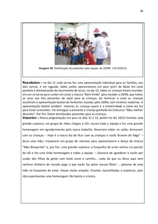 58
Imagem 54: Distribuição de presentes pela equipe da UERN. (12/12/2013)
Resultados – no dia 11 cada turma fez uma apresentação individual para as famílias, nos
dois turnos, e em seguida, todos juntos apresentaram um pour porri de Natal em coral
paralelo à dramatização do nascimento de Jesus; no dia 12, todas as crianças foram reunidas
em um só turno para cantar em coral a música “Bem Vindo” para receber a UERN, que todos
os anos nos trás presentes de natal para as crianças. Ao terminar o coral as crianças
assistiram à apresentação teatral de fantoches trazidas pela UERN, com histórias natalinas. A
apresentação teatral também mostrou às crianças quem é a Universidade e como ela faz
para trazer presentes. Foi entregue o presente à criança ganhado do Concurso “Meu melhor
desenho”. Por fim, foram distribuídos presentes para as crianças.
Impactos – Nossa programação era para os dias 11 e 12, porém no dia 10/12 tivemos uma
grande surpresa: um grupo de mães chegou à UEI, reuniu toda a equipe e fez uma grande
homenagem em agradecimento pelo nosso trabalho. Reuniram todos no salão, brincaram
com as crianças: - Hoje é o nosso dia de ficar com as crianças e vocês ficarem de folga” –
disse uma mãe.; trouxeram um grupo de meninas para apresentarem a dança da música
“Meu Barquinho” e, por fim, uma grande surpresa: o fusquinha do amor entrou no quintal
da UEI e fez uma linda homenagem a todas a equipe. – Gostaria de agradecer a vocês por
cuidar dos filhos da gente com tanto amor e carinho... nada do que eu disse aqui nem
nenhum dinheiro do mundo paga o que vocês faz pelos nossos filhos”... palavras de uma
mãe no fusquinha do amor. Houve muita emoção. Ficamos maravilhados e surpresos, pois
não esperávamos uma homenagem tão bonita e sincera.
 